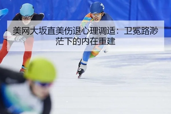 美网大坂直美伤退心理调适：卫冕路渺茫下的内在重建